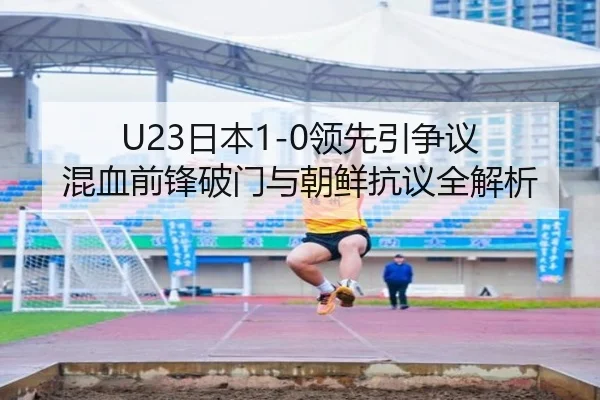 U23日本1-0领先引争议 混血前锋破门与朝鲜抗议全解析